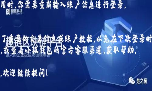 退出小狐钱包的步骤通常比较简单，下面是详细的操作步骤，你可以按照这些步骤退出小狐钱包：

步骤一：打开小狐钱包应用
首先，你需要在手机上找到并打开小狐钱包应用。如果你还没有下载应用，可以在应用商店搜索“小狐钱包”进行下载和安装。

步骤二：进入个人账户设置
登录后，你会看到主界面。通常在首页的右上角或者底部导航栏，会有一个“我的”或者“账户”的选项。点击进入个人账户设置。

步骤三：找到退出或注销账户的选项
在个人账户页面，你需要向下滑动页面，寻找“设置”、“安全”或“账户管理”等选项。在这些选项中，通常会有“退出登录”或“注销账户”的选项。

步骤四：确认退出操作
点击“退出登录”或“注销账户”后，系统可能会弹出一个提示框，询问你是否确定要退出。仔细阅读提示信息后，如果确认无误，点击“确认”或“确定”进行下一步。

步骤五：完成退出操作
完成上述步骤后，你就成功退出了小狐钱包。在下次使用时，你需要重新输入账户信息进行登录。

注意事项
1. 在退出小狐钱包之前，请确保你已经记录或者保存了重要的交易信息或账户数据，以免在下次登录时遇到麻烦。
2. 如果你在退出过程中遇到问题，可以尝试重启应用，或查看小狐钱包的官方客服渠道，获取帮助。

这样，你就能够顺利退出小狐钱包了。如果有其他问题，欢迎继续提问！